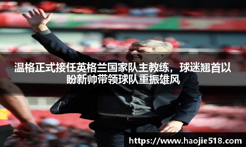温格正式接任英格兰国家队主教练，球迷翘首以盼新帅带领球队重振雄风